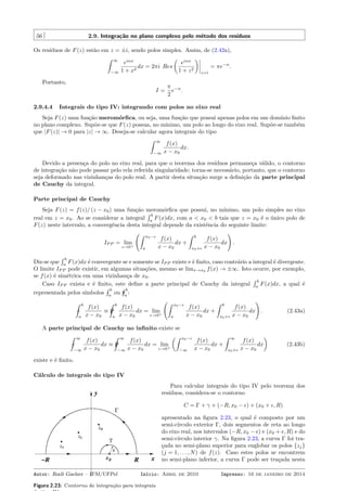 56 2.9. Integração no plano complexo pelo método dos resíduos
Os resíduos de F(z) estão em z = ±i, sendo polos simples. Assim, de (2.42a),
ˆ ∞
−∞
eiαx
1 + x2
dx = 2πi Res
(
eiαx
1 + z2
)
z=i
= πe−α
.
Portanto,
I =
π
2
e−α
.
2.9.4.4 Integrais do tipo IV: integrando com polos no eixo real
Seja F(z) uma função meromórﬁca, ou seja, uma função que possui apenas polos em um domínio ﬁnito
no plano complexo. Supõe-se que F(z) possua, no mínimo, um polo ao longo do eixo real. Supõe-se também
que |F(z)| → 0 para |z| → ∞. Deseja-se calcular agora integrais do tipo
ˆ ∞
−∞
f(x)
x − x0
dx.
Devido a presença do polo no eixo real, para que o teorema dos resíduos permaneça válido, o contorno
de integração não pode passar pelo rela referida singularidade; torna-se necessário, portanto, que o contorno
seja deformado nas vizinhanças do polo real. A partir desta situação surge a deﬁnição da parte principal
de Cauchy da integral.
Parte principal de Cauchy
Seja F(z) = f(z)/ (z − x0) uma função meromórﬁca que possui, no mínimo, um polo simples no eixo
real em z = x0. Ao se considerar a integral
´ b
a
F(x)dx, com a < x0 < b tais que z = x0 é o único polo de
F(z) neste intervalo, a convergência desta integral depende da existência do seguinte limite:
IP P = lim
ϵ→0+
(ˆ x0−ϵ
a
f(x)
x − x0
dx +
ˆ b
x0+ϵ
f(x)
x − x0
dx
)
.
Diz-se que
´ b
a
F(x)dx é convergente se e somente se IP P existe e é ﬁnito, caso contrário a integral é divergente.
O limite IP P pode existir, em algumas situações, mesmo se limx→x0 f(x) → ±∞. Isto ocorre, por exemplo,
se f(x) é simétrica em uma vizinhança de x0.
Caso IP P exista e é ﬁnito, este deﬁne a parte principal de Cauchy da integral
´ b
a
F(x)dx, a qual é
representada pelos símbolos −
´ b
a
ou P
´ b
a
:
−
ˆ b
a
f(x)
x − x0
≡ P
ˆ b
a
f(x)
x − x0
dx = lim
ϵ→0+
(ˆ x0−ϵ
a
f(x)
x − x0
dx +
ˆ b
x0+ϵ
f(x)
x − x0
dx
)
. (2.43a)
A parte principal de Cauchy no inﬁnito existe se
−
ˆ ∞
−∞
f(x)
x − x0
dx ≡ P
ˆ ∞
−∞
f(x)
x − x0
dx = lim
ϵ→0+
(ˆ x0−ϵ
−∞
f(x)
x − x0
dx +
ˆ ∞
x0+ϵ
f(x)
x − x0
dx
)
(2.43b)
existe e é ﬁnito.
Cálculo de integrais do tipo IV
Figura 2.23: Contorno de integração para integrais
Para calcular integrais do tipo IV pelo teorema dos
resíduos, considera-se o contorno
C = Γ + γ + (−R, x0 − ϵ) + (x0 + ϵ, R)
apresentado na ﬁgura 2.23, o qual é composto por um
semi-círculo exterior Γ, dois segmentos de reta ao longo
do eixo real, nos intervalos (−R, x0 − ϵ) e (x0 + ϵ, R) e do
semi-círculo interior γ. Na ﬁgura 2.23, a curva Γ foi tra-
çada no semi-plano superior para englobar os polos {zj}
(j = 1, . . . , N) de f(z). Caso estes polos se encontrem
no semi-plano inferior, a curva Γ pode ser traçada nesta
Autor: Rudi Gaelzer – IFM/UFPel Início: Abril de 2010 Impresso: 16 de janeiro de 2014
 
