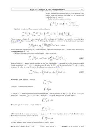 Capítulo 2. Funções de Uma Variável Complexa 57
região. Supõe-se também que ϵ (> 0) seja pequeno o su-
ﬁciente para que nenhum dos polos {zj} se encontre na
região interior da curva γ.
Assim, pelo teorema dos resíduos,
˛
C
f(z)
z − x0
dz = 2πi
N∑
j=1
Res
(
f(z)
z − x0
)
z=zj
.
Dividindo o contorno C nas suas curvas constituintes,
ˆ
Γ
f(z)
z − x0
dz + −
ˆ R
−R
f(x)
x − x0
dx +
ˆ
γ
f(z)
z − x0
dz = 2πi
N∑
j=1
Res
(
f(z)
z − x0
)
z=zj
,
Toma-se agora o limite R → ∞, supondo que F(z) ao longo de Γ satisfaça as condições prescritas pelo
teorema 2.26. Neste caso,
´
Γ
F(z)dz = 0. A integral ao longo de γ pode ser calculada, tomando-se para ela
o limite ϵ → 0: ˆ
γ
f(z)
z − x0
dz = lim
ϵ→0
ˆ 0
π
f
(
x0 + ϵeiθ
)
ϵeiθ
iϵeiθ
dθ = −iπf (x0) ,
sendo neste caso suposto que f (x0) exista e é ﬁnito. Este valor da integral em γ é muitas vezes denominado
de semi-resíduo de f(x).
Portanto, obtém-se o seguinte resultado para a parte principal,
−
ˆ ∞
−∞
f(x)
x − x0
dx = πif (x0) + 2πi
N∑
j=1
Res
(
f(z)
z − x0
)
z=zj
. (2.44a)
Caso a função F(x) possua mais de um polo no eixo real, o resultado (2.44a) pode ser facilmente generalizado.
Sendo novamente {zj} (j = 1, . . . , N) o conjunto de polos de F(z) fora do eixo real e {xℓ} (ℓ = 1, . . . , M) o
conjunto de polos ao longo do eixo real, a forma generalizada de (2.44a) é
−
ˆ ∞
−∞
F(x) dx = πi
M∑
ℓ=1
Res F (xℓ) + 2πi
N∑
j=1
Res F (zj) . (2.44b)
Exemplo 2.32. Calcule a integral ˆ ∞
−∞
sen x
x
dx.
Solução. É conveniente calcular
−
ˆ ∞
−∞
eix
x
dx.
A função eiz
/z satisfaz as condições estabelecidas pelo Lema de Jordan, ou seja, z−1
⩽ M/Rα
(α > 0) ao
longo de Γ. Portanto,
´
Γ
(
eiz
/z
)
dz = 0 e a equação (2.44a) pode ser aplicada, de onde resulta
−
ˆ ∞
−∞
eix
x
dx = iπ.
Uma vez que eix
= cos x + i sen x, obtém-se
ˆ ∞
−∞
sen x
x
dx = π.
Observação. Nota-se que, neste caso, −
´
=
´
, pois x = 0 é uma singularidade removível. É interessante
também que o mesmo resultado fornece
−
ˆ ∞
−∞
cos x
x
dx = 0,
o que é razoável, uma vez que o integrando neste caso é ímpar.
Autor: Rudi Gaelzer – IFM/UFPel Início: Abril de 2010 Impresso: 16 de janeiro de 2014
 