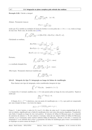 58 2.9. Integração no plano complexo pelo método dos resíduos
Exemplo 2.33. Calcule a integral
−
ˆ ∞
−∞
sen x
x (a2 − x2)
dx, (a > 0) .
Solução. Novamente toma-se
F(z) =
eiz
z (a2 − z2)
,
sendo que F(z) satisfaz as condições do Lema de Jordan e os seus polos são z = 0 e z = ±a, todos ao longo
do eixo real. Neste caso, de acordo com (2.44b),
−
ˆ ∞
−∞
eix
dx
x (a2 − x2)
= iπ [Res F(0) + Res F(a) + Res F(−a)] .
Calculando os resíduos,
Res F(0) = z
eiz
z (a2 − z2) z=0
=
1
a2
,
Res F(a) = (z − a)
eiz
z (a2 − z2) z=a
= −
eia
2a2
Res F(−a) = (z + a)
eiz
z (a2 − z2) z=−a
= −
e−ia
2a2
.
Portanto,
−
ˆ ∞
−∞
eix
dx
x (a2 − x2)
= i
π
a2
(1 − cos a)
e o resultado desejado ﬁca
−
ˆ ∞
−∞
sen x dx
x (a2 − x2)
=
π
a2
(1 − cos a) .
Observação. Novamente observa-se também que
−
ˆ ∞
−∞
cos x dx
x (a2 − x2)
= 0.
2.9.4.5 Integrais do tipo V: integração ao longo de linhas de ramiﬁcação
Para ilustrar este tipo de integração, serão consideradas integrais do tipo
ˆ ∞
0
xλ−1
G(x) dx, (sendo 0 < λ < 1)
e a função G(z) é racional, analítica em z = 0 e não possui polos ao longo do eixo real positivo. Supõe-se
ainda que
lim
|z|→0
|z|→∞
zλ−1
G(z) = 0.
A função f(z) = zλ−1
é plurívoca, com um ponto de ramiﬁcação em z = 0, o que pode ser comprovado
por uma rotação do fasor z em torno da origem,
f(z) = zλ−1 θ→θ+2π
−−−−−→ ei2π(λ−1)
zλ−1
.
Como λ − 1 não é inteiro, o valor de f(z) em θ + 2π difere do valor em θ. A outra singularidade de f(z)
está no inﬁnito, signiﬁcando que a linha de ramiﬁcação deve unir estes dois pontos singulares. Usualmente,
esta linha é traçada ao longo do eixo real positivo. O número de folhas de Riemann para f(z) depende
da natureza do número λ. Se este número é racional, então há um número ﬁnito de folhas de Riemann;
contudo, se λ é irracional, então existem inﬁnitas folhas de Riemann. Devido a este fato, o contorno de
integração C a ser adotado deve evitar o cruzamento da linha de ramiﬁcação para evitar a necessidade de
se empregar os outros ramos da função zλ−1
.
Autor: Rudi Gaelzer – IFM/UFPel Início: Abril de 2010 Impresso: 16 de janeiro de 2014
 