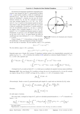 Capítulo 2. Funções de Uma Variável Complexa 59
Figura 2.24: Contorno de integração para integrais
do tipo V.
O contorno de integração usualmente empregado para
resolver uma integral do tipo V é apresentado na ﬁgura
2.24, a qual mostra também a linha de ramiﬁcação no
intervalo [0, ∞). Este tipo de contorno é denominado
buraco de fechadura3
e consiste em um arco de circun-
ferência exterior CR, de raio R e centrado na origem,
com uma variação angular δR ⩽ θ ⩽ 2π − δR. O nú-
mero 0 < δR ≪ 1 pode ser tão pequeno quanto se queira,
mas nunca é nulo, justamente para evitar que CR toque
a linha de ramiﬁcação. O contorno C contém também o
arco de circunferência interior Cr, de raio r e centrado
na origem, com a variação angular δr ⩽ θ ⩽ 2π − δr,
sendo 0 < δr ≪ 1 também tão pequeno quanto se queira.
Finalmente, os arcos Cr e CR são ligados pelos segmen-
tos de reta [r, R] e [R, r],4
os quais distam da linha de
ramiﬁcação por uma distância 0 < ϵ ≪ 1. Obviamente,
ϵ = r sen δr.
Como a função zλ−1
é descontínua ao longo da linha
de ramiﬁcação, o valor das integrais ao longo dos segmen-
tos de reta não se cancelam. Na reta superior, arg(z) ≃ 0 e, portanto,
f(z) = zλ−1
= (x + iϵ)
λ−1
.
Na reta inferior, arg(z) ≃ 2π e, portanto,
f(z) = ei2π(λ−1)
zλ−1
= ei2π(λ−1)
(x − iϵ)
λ−1
.
Supondo agora que a função R(z) possua N singulares isoladas (polos e/ou singularidades essenciais) nos
pontos {zj} (j = 1, . . . , N), o teorema dos resíduos (2.39) aplicado ao contorno simples fechado C = CR +
Cr + [r, R] + [R, r] garante que
˛
C
zλ−1
G(z) dz =
ˆ
CR
zλ−1
G(z) dz +
ˆ
Cr
zλ−1
G(z) dz +
ˆ R
r
(x + iϵ)
λ−1
G (x + iϵ) dx
+
ˆ r
R
e2πi(λ−1)
(x − iϵ)
λ−1
G (x − iϵ) dx = 2πi
N∑
j=1
Res
[
zλ−1
G(z)
]
zj
.
A integral em CR se anula no limite R → ∞, desde que as condições do seguinte teorema sejam satisfeitas.
Teorema 2.27. Seja uma função F(z) analítica ao longo do arco de circunferência CR, de raio R centrado
na origem, tal que |F(z)| ⩽ M/Rα
ao longo de CR, sendo α > 1 e M > 0 constantes, então
lim
R→∞
ˆ
CR
F(z)dz = 0.
Demonstração. Sendo a curva CR parametrizada pelo ângulo θ, o qual varia no intervalo [θ1, θ2], então
ˆ
CR
F(z)dz ⩽
ˆ θ2
θ1
|F(z)| R dθ ⩽
M
Rα−1
ˆ θ2
θ1
dθ =
M (θ2 − θ1)
Rα−1
.
Portanto,
lim
R→∞
ˆ
CR
F(z)dz = 0,
de onde segue o teorema.
Por outro lado, a integral ao longo de Cr pode ser calculada parametrizando-se z = reiθ
e tomando-se o
limite r → 0:
lim
r→0
ˆ
Cr
zλ−1
G(z) dz = lim
r→0
[
irλ
ˆ 2π−δr
δr
eiλθ
G
(
reiθ
)
dθ
]
=
[
G (0)
λ
(
ei2πλ
e−iλδr
− eiλδr
)
]
lim
r→0
rλ
.
3Do inglês keyhole.
4Rigorosamente, os segmentos de reta percorrem o intervalo [r cos δr, R cos δR], em ambos os sentidos.
Autor: Rudi Gaelzer – IFM/UFPel Início: Abril de 2010 Impresso: 16 de janeiro de 2014
 
