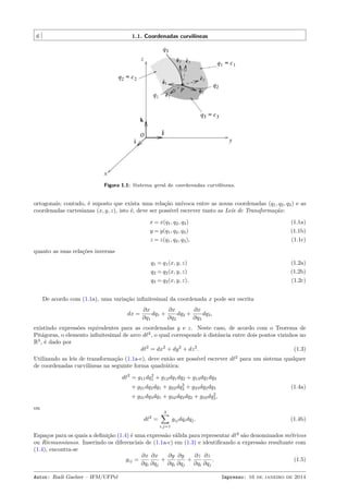 6 1.1. Coordenadas curvilíneas
Figura 1.1: Sistema geral de coordenadas curvilíneas.
ortogonais; contudo, é suposto que exista uma relação unívoca entre as novas coordenadas (q1, q2, q3) e as
coordenadas cartesianas (x, y, z), isto é, deve ser possível escrever tanto as Leis de Transformação:
x = x(q1, q2, q3) (1.1a)
y = y(q1, q2, q3) (1.1b)
z = z(q1, q2, q3), (1.1c)
quanto as suas relações inversas
q1 = q1(x, y, z) (1.2a)
q2 = q2(x, y, z) (1.2b)
q3 = q3(x, y, z). (1.2c)
De acordo com (1.1a), uma variação inﬁnitesimal da coordenada x pode ser escrita
dx =
∂x
∂q1
dq1 +
∂x
∂q2
dq2 +
∂x
∂q3
dq3,
existindo expressões equivalentes para as coordenadas y e z. Neste caso, de acordo com o Teorema de
Pitágoras, o elemento inﬁnitesimal de arco dℓ2
, o qual corresponde à distância entre dois pontos vizinhos no
R3
, é dado por
dℓ2
= dx2
+ dy2
+ dz2
. (1.3)
Utilizando as leis de transformação (1.1a-c), deve então ser possível escrever dℓ2
para um sistema qualquer
de coordenadas curvilíneas na seguinte forma quadrática:
dℓ2
= g11dq2
1 + g12dq1dq2 + g13dq1dq3
+ g21dq2dq1 + g22dq2
2 + g23dq2dq3 (1.4a)
+ g31dq3dq1 + g32dq3dq2 + g33dq2
3,
ou
dℓ2
=
3∑
i,j=1
gijdqidqj. (1.4b)
Espaços para os quais a deﬁnição (1.4) é uma expressão válida para representar dℓ2
são denominados métricos
ou Riemannianos. Inserindo os diferenciais de (1.1a-c) em (1.3) e identiﬁcando a expressão resultante com
(1.4), encontra-se
gij =
∂x
∂qi
∂x
∂qj
+
∂y
∂qi
∂y
∂qj
+
∂z
∂qi
∂z
∂qj
. (1.5)
Autor: Rudi Gaelzer – IFM/UFPel Impresso: 16 de janeiro de 2014
 