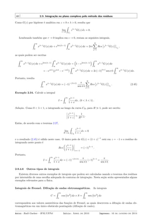 60 2.9. Integração no plano complexo pelo método dos resíduos
Como G(z) por hipótese é analítica em z = 0 e λ > 0, resulta que
lim
r→0
ˆ
Cr
zλ−1
G(z) dz = 0.
Lembrando também que r → 0 implica em ϵ → 0, restam as seguintes integrais,
ˆ ∞
0
xλ−1
G (x) dx + e2πi(λ−1)
ˆ 0
∞
xλ−1
G (x) dx = 2πi
N∑
j=1
Res
[
zλ−1
G(z)
]
zj
,
as quais podem ser escritas
ˆ ∞
0
xλ−1
G (x) dx + e2πi(λ−1)
ˆ 0
∞
xλ−1
G (x) dx =
(
1 − e2πi(λ−1)
) ˆ ∞
0
xλ−1
G (x) dx
= −eiπλ
(
eiπλ
− e−iπλ
)
ˆ ∞
0
xλ−1
G (x) dx = 2i (−1)
λ+1
sen πλ
ˆ ∞
0
xλ−1
G (x) dx.
Portanto, resulta
ˆ ∞
0
xλ−1
G (x) dx = (−1)
−(λ+1) π
sen πλ
N∑
j=1
Res
[
zλ−1
G(z)
]
zj
. (2.45)
Exemplo 2.34. Calcule a integral
I =
ˆ ∞
0
xλ−1
1 + x
dx, (0 < λ < 1) .
Solução. Como 0 < λ < 1, o integrando ao longo da curva CR, para R ≫ 1, pode ser escrito
zλ−1
1 + z
≃
1
R2−λ
.
Então, de acordo com o teorema 2.27,
lim
R→∞
ˆ
CR
zλ−1
1 + z
dz = 0
e o resultado (2.45) é válido neste caso. O único polo de G(z) = (1 + z)
−1
está em z = −1 e o resíduo do
integrando neste ponto é
Res
(
zλ−1
1 + z
)
z=−1
= (−1)
λ−1
.
Portanto,
I =
ˆ ∞
0
xλ−1
1 + x
dx = (−1)
−(λ+1) π
sen πλ
(−1)
λ−1
=
π
sen πλ
.
2.9.4.6 Outros tipos de integrais
Existem diversos outros exemplos de integrais que podem ser calculadas usando o teorema dos resíduos
por intermédio de uma escolha adequada do contorno de integração. Nesta seção serão apresentados alguns
exemplos relevantes para a física.
Integrais de Fresnel. Difração de ondas eletromagnéticas. As integrais
C =
ˆ ∞
0
cos
(
tx2
)
dx e S =
ˆ ∞
0
sen
(
tx2
)
dx
correspondem aos valores assintóticos das funções de Fresnel, as quais descrevem a difração de ondas ele-
tromagnéticas em um único obstáculo pontiagudo (difração de canto).
Autor: Rudi Gaelzer – IFM/UFPel Início: Abril de 2010 Impresso: 16 de janeiro de 2014
 