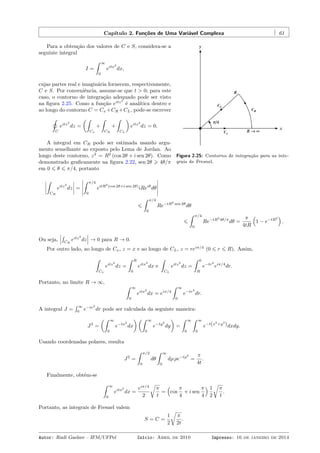 Capítulo 2. Funções de Uma Variável Complexa 61
Cx
CR
CL
Figura 2.25: Contorno de integração para as inte-
grais de Fresnel.
Para a obtenção dos valores de C e S, considera-se a
seguinte integral
I =
ˆ ∞
0
eitx2
dx,
cujas partes real e imaginária fornecem, respectivamente,
C e S. Por conveniência, assume-se que t > 0; para este
caso, o contorno de integração adequado pode ser visto
na ﬁgura 2.25. Como a função eitz2
é analítica dentro e
ao longo do contorno C = Cx +CR +CL, pode-se escrever
˛
C
eitz2
dz =
(ˆ
Cx
+
ˆ
CR
+
ˆ
CL
)
eitz2
dz = 0.
A integral em CR pode ser estimada usando argu-
mento semelhante ao exposto pelo Lema de Jordan. Ao
longo deste contorno, z2
= R2
(cos 2θ + i sen 2θ). Como
demonstrado graﬁcamente na ﬁgura 2.22, sen 2θ ⩾ 4θ/π
em 0 ⩽ θ ⩽ π/4, portanto
ˆ
CR
eitz2
dz =
ˆ π/4
0
eitR2
(cos 2θ+i sen 2θ)
iReiθ
dθ
⩽
ˆ π/4
0
Re−tR2
sen 2θ
dθ
⩽
ˆ π/4
0
Re−tR2
4θ/π
dθ =
π
4tR
(
1 − e−tR2
)
.
Ou seja,
´
CR
eitz2
dz → 0 para R → 0.
Por outro lado, ao longo de Cx, z = x e ao longo de CL, z = reiπ/4
(0 ⩽ r ⩽ R). Assim,
ˆ
Cx
eitz2
dz =
ˆ R
0
eitx2
dx e
ˆ
CL
eitz2
dz =
ˆ 0
R
e−tr2
eiπ/4
dr.
Portanto, no limite R → ∞,
ˆ ∞
0
eitx2
dx = eiπ/4
ˆ ∞
0
e−tr2
dr.
A integral J =
´ ∞
0
e−tr2
dr pode ser calculada da seguinte maneira:
J2
=
(ˆ ∞
0
e−tx2
dx
) (ˆ ∞
0
e−ty2
dy
)
=
ˆ ∞
0
ˆ ∞
0
e−t(x2
+y2
)dxdy.
Usando coordenadas polares, resulta
J2
=
ˆ π/2
0
dθ
ˆ ∞
0
dρ ρe−tρ2
=
π
4t
.
Finalmente, obtém-se
ˆ ∞
0
eitx2
dx =
eiπ/4
2
√
π
t
=
(
cos
π
4
+ i sen
π
4
) 1
2
√
π
t
.
Portanto, as integrais de Fresnel valem
S = C =
1
2
√
π
2t
.
Autor: Rudi Gaelzer – IFM/UFPel Início: Abril de 2010 Impresso: 16 de janeiro de 2014
 