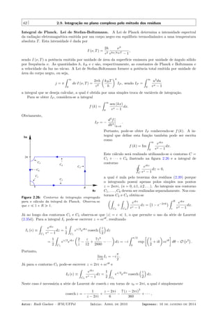 62 2.9. Integração no plano complexo pelo método dos resíduos
Integral de Planck. Lei de Stefan-Boltzmann. A Lei de Planck determina a intensidade espectral
da radiação eletromagnética emitida por um corpo negro em equilíbrio termodinâmico a uma temperatura
absoluta T. Esta intensidade é dada por
I (ν, T) =
2h
c2
ν3
ehν/kBT − 1
,
sendo I (ν, T) a potência emitida por unidade de área da superfície emissora por unidade de ângulo sólido
por frequência ν. As quantidades h, kB e c são, respectivamente, as constantes de Planck e Boltzmann e
a velocidade da luz no vácuo. A Lei de Stefan-Boltzmann fornece a potência total emitida por unidade de
área do corpo negro, ou seja,
j = π
ˆ ∞
0
dν I (ν, T) =
2πh
c2
(
kBT
h
)4
IP , sendo IP =
ˆ ∞
0
u3
du
eu − 1
a integral que se deseja calcular, a qual é obtida por uma simples troca de variáveis de integração.
Para se obter IP , considera-se a integral
f (k) =
ˆ ∞
0
sen (kx)
ex − 1
dx.
Obviamente,
IP = −
d3
f
dk3
k=0
.
3C
C4
C5
C6
Im
Re
ε
2π
R
C1
C2
Figura 2.26: Contorno de integração empregado
para o cálculo da integral de Planck. Observa-se
que ϵ ≪ 1 e R ≫ 1.
Portanto, pode-se obter IP conhecendo-se f (k). A in-
tegral que deﬁne esta função também pode ser escrita
como
f (k) = Im
ˆ ∞
0
eikx
ex − 1
dx.
Este cálculo será realizado utilizando-se o contorno C =
C1 + · · · + C6 ilustrado na ﬁgura 2.26 e a integral de
contorno ˛
C
eikz
ez − 1
dz = 0,
a qual é nula pelo teorema dos resíduos (2.39) porque
o integrando possui apenas polos simples nos pontos
z = 2nπi, (n = 0, ±1, ±2 . . . ). As integrais nos contorno
C1, . . . , C6 devem ser realizadas separadamente. Nos con-
tornos C2 e C4 obtém-se
(ˆ
C2
+
ˆ
C4
)
eikz
ez − 1
dz =
(
1 − e−2πk
)
ˆ R
ϵ
eikx
ex − 1
dx.
Já ao longo dos contornos C1 e C5 observa-se que |z| = ϵ ≪ 1, o que permite o uso da série de Laurent
(2.35d). Para a integral I1 pode-se escrever z = ϵeiθ
, resultando
I1 (ϵ) ≡
ˆ
C1
eikz
ez − 1
dz =
1
2
ˆ
C1
ez/2
eikz
cosech
(z
2
)
dz
=
1
2
ˆ
C1
ez/2
eikz
(
2
z
−
z
12
+
7z3
2880
− · · ·
)
dz = −i
ˆ π/2
0
exp
[(
1
2
+ ik
)
ϵeiθ
]
dθ − O
(
ϵ2
)
.
Portanto,
lim
ϵ→0
I1 = −i
π
2
.
Já para o contorno C5 pode-se escrever z = 2πi + ϵeiθ
e
I5 (ϵ) ≡
ˆ
C5
eikz
ez − 1
dz =
1
2
ˆ
C5
ez/2
eikz
cosech
(z
2
)
dz.
Neste caso é necessária a série de Laurent de cosech z em torno de z0 = 2πi, a qual é simplesmente
cosech z = −
1
z − 2πi
+
z − 2πi
6
−
7 (z − 2πi)
3
360
+ · · · ,
Autor: Rudi Gaelzer – IFM/UFPel Início: Abril de 2010 Impresso: 16 de janeiro de 2014
 