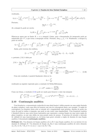 Capítulo 2. Funções de Uma Variável Complexa 63
resultando,
I5 (ϵ) =
1
2
ˆ
C5
ez/2
eikz
[
−
2
z − 2πi
+
z − 2πi
12
+ · · ·
]
dz = ie−2πk
ˆ −π/2
0
exp
[(
1
2
+ ik
)
ϵeiθ
]
dθ + O
(
ϵ2
)
.
Portanto,
lim
ϵ→0
I5 = −i
π
2
e−2πk
.
Já a integral I3 pode ser escrita
I3 (R) ≡
ˆ
C3
eikz
ez − 1
dz = ie−(1−ik)R
ˆ 2π
0
e−ky
eiy − e−R
dy.
Observa-se agora que no limite R → ∞ a integral é ﬁnita, pois o denominador do integrando pode ser
substituído por eiy
, o que torna a integração trivial. Portanto, limR→∞ I3 = 0. Finalmente, a integral I6
pode ser escrita
I6 ≡
ˆ
C6
eikz
ez − 1
dz = −i
ˆ 2π−ϵ
ϵ
e−ky
eiy − 1
dy = −i
ˆ 2π−ϵ
ϵ
e−ky
e−iy/2
eiy/2 − e−iy/2
dy = −
1
2
ˆ 2π−ϵ
ϵ
e−ky
e−iy/2
sen (y/2)
dy.
Assim, pelo teorema dos resíduos,
(
1 − e−2πk
)
ˆ R
ϵ
eikx
ex − 1
dx =
1
2
ˆ 2π−ϵ
ϵ
e−ky
e−iy/2
sen (y/2)
dy − I1 − I5 − I3 (R)
e, portanto, f (k) é dada por
f (k) = lim
ϵ→0
R→∞
Im
ˆ R
ϵ
eikx
ex − 1
dx = −
1
2 (1 − e−2πk)
ˆ 2π
0
e−ky
dy +
π
2
1 + e−2πk
1 − e−2πk
= −
1
2k
+
π
2
1 + e−2πk
1 − e−2πk
= −
1
2k
+
π
2
cotanh (πk)
(2.35b)
−−−−→
π2
k
6
−
π4
k3
90
+
π6
k5
945
− · · · +
πB2n
(2n)!
(2πk)
2n−1
+ · · · . (2.46)
Com este resultado, é possível ﬁnalmente obter-se IP :
IP =
π4
15
,
resultando na seguinte expressão para a constante de Stefan-Boltzmann,
j = σT4
, sendo σ =
2π5
k4
B
15h3c2
.
Como um bônus, o resultado (2.46) pode ser usado para fornecer o valor das integrais
ˆ ∞
0
x2n+1
dx
ex − 1
= (−1)
n d2n+1
f
dk2n+1
k=0
= (−1)
n
22n
π2(n+1) B2(n+1)
n + 1
, (n = 0, 1, 2, . . . ) .
2.10 Continuação analítica
Com frequência, a representação conhecida de uma dada função é válida somente em uma região limitada
do plano complexo, como uma série de Laurent com raio de convergência ﬁnito, por exemplo. A região de
convergência (ou domínio) desta série se estende até a singularidade mais próxima, distinta do ponto em
torno do qual se realiza a expansão, que pode ou não conter uma singularidade. Com frequência também
é desejável obter-se uma outra forma matemática que represente a mesma função em uma outra região do
plano complexo, ou que seja válida em uma porção maior do mesmo. O processo de estender o intervalo
de validade de uma representação ou, de forma mais geral, estender a região de domínio de uma função
analítica é denominado continuação analítica.
Deﬁnição 2.1. Um elemento de função analítica (f(z), D) é uma função analítica f(z) no interior de seu
domínio de deﬁnição D. Um elemento de função (f2, D2) é uma continuação analítica de outro elemento
(f1, D1) se D1 ∩ D2 ̸= ∅ e se f1(z) = f2(z) em D1 ∩ D2.
Autor: Rudi Gaelzer – IFM/UFPel Início: Abril de 2010 Impresso: 16 de janeiro de 2014
 