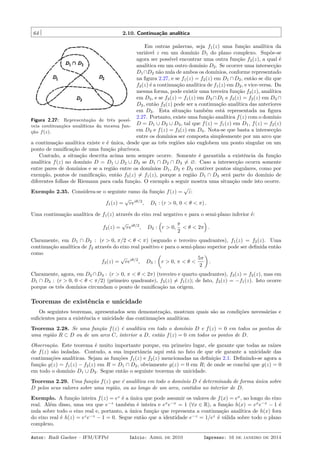 64 2.10. Continuação analítica
Figura 2.27: Representação de três possí-
veis continuações analíticas da mesma fun-
ção f(z).
Em outras palavras, seja f1(z) uma função analítica da
variável z em um domínio D1 do plano complexo. Supõe-se
agora ser possível encontrar uma outra função f2(z), a qual é
analítica em um outro domínio D2. Se ocorrer uma intersecção
D1∩D2 não nula de ambos os domínios, conforme representado
na ﬁgura 2.27, e se f1(z) = f2(z) em D1 ∩D2, então se diz que
f2(z) é a continuação analítica de f1(z) em D2, e vice-versa. Da
mesma forma, pode existir uma terceira função f3(z), analítica
em D3, e se f3(z) = f1(z) em D3 ∩D1 e f3(z) = f2(z) em D3 ∩
D2, então f3(z) pode ser a continuação analítica das anteriores
em D3. Esta situação também está representada na ﬁgura
2.27. Portanto, existe uma função analítica f(z) com o domínio
D = D1 ∪ D2 ∪ D3, tal que f(z) = f1(z) em D1, f(z) = f2(z)
em D2 e f(z) = f3(z) em D3. Nota-se que basta a intersecção
entre os domínios ser composta simplesmente por um arco que
a continuação analítica existe e é única, desde que as três regiões não englobem um ponto singular ou um
ponto de ramiﬁcação de uma função plurívoca.
Contudo, a situação descrita acima nem sempre ocorre. Somente é garantida a existência da função
analítica f(z) no domínio D = D1 ∪ D2 ∪ D3 se D1 ∩ D2 ∩ D3 ̸= ∅. Caso a intersecção ocorra somente
entre pares de domínios e se a região entre os domínios D1, D2 e D3 contiver pontos singulares, como por
exemplo, pontos de ramiﬁcação, então f3(z) ̸= f1(z), porque a região D1 ∩ D3 será parte do domínio de
diferentes folhas de Riemann para cada função. O exemplo a seguir mostra uma situação onde isto ocorre.
Exemplo 2.35. Considera-se o seguinte ramo da função f(z) =
√
z:
f1(z) =
√
reiθ/2
, D1 : (r > 0, 0 < θ < π) .
Uma continuação analítica de f1(z) através do eixo real negativo e para o semi-plano inferior é:
f2(z) =
√
reiθ/2
, D2 :
(
r > 0,
π
2
< θ < 2π
)
.
Claramente, em D1 ∩ D2 : (r > 0, π/2 < θ < π) (segundo e terceiro quadrantes), f1(z) = f2(z). Uma
continuação analítica de f2 através do eixo real positivo e para o semi-plano superior pode ser deﬁnida então
como
f3(z) =
√
reiθ/2
, D3 :
(
r > 0, π < θ <
5π
2
)
.
Claramente, agora, em D2 ∩D3 : (r > 0, π < θ < 2π) (terceiro e quarto quadrantes), f3(z) = f2(z), mas em
D1 ∩ D3 : (r > 0, 0 < θ < π/2) (primeiro quadrante), f3(z) ̸= f1(z); de fato, f3(z) = −f1(z). Isto ocorre
porque os três domínios circundam o ponto de ramiﬁcação na origem.
Teoremas de existência e unicidade
Os seguintes teoremas, apresentados sem demonstração, mostram quais são as condições necessárias e
suﬁcientes para a existência e unicidade das continuações analíticas.
Teorema 2.28. Se uma função f(z) é analítica em todo o domínio D e f(z) = 0 em todos os pontos de
uma região R ⊂ D ou de um arco C, interior a D, então f(z) = 0 em todos os pontos de D.
Observação. Este teorema é muito importante porque, em primeiro lugar, ele garante que todas as raízes
de f(z) são isoladas. Contudo, a sua importância aqui está no fato de que ele garante a unicidade das
continuações analíticas. Sejam as funções f1(z) e f2(z) mencionadas na deﬁnição 2.1. Deﬁnindo-se agora a
função g(z) = f1(z) − f2(z) em R = D1 ∩ D2, obviamente g(z) = 0 em R; de onde se conclui que g(z) = 0
em todo o domínio D1 ∪ D2. Segue então o seguinte teorema de unicidade.
Teorema 2.29. Uma função f(z) que é analítica em todo o domínio D é determinada de forma única sobre
D pelos seus valores sobre uma região, ou ao longo de um arco, contidos no interior de D.
Exemplo. A função inteira f(z) = ez
é a única que pode assumir os valores de f(x) = ex
, ao longo do eixo
real. Além disso, uma vez que e−z
também é inteira e ex
e−x
= 1 (∀x ∈ R), a função h(x) = ex
e−x
− 1 é
nula sobre todo o eixo real e, portanto, a única função que representa a continuação analítica de h(x) fora
do eixo real é h(z) = ez
e−z
− 1 = 0. Segue então que a identidade e−z
= 1/ez
é válida sobre todo o plano
complexo.
Autor: Rudi Gaelzer – IFM/UFPel Início: Abril de 2010 Impresso: 16 de janeiro de 2014
 