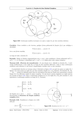 Capítulo 2. Funções de Uma Variável Complexa 65
Figura 2.28: Continuação analítica da função f1(z) para a região Rn por dois caminhos distintos.
Corolário. Como corolário a este teorema, qualquer forma polinomial de funções fk(x) que satisfaça a
identidade
P [f1(x), f2(x), . . . , fn(x)] = 0
tem a sua forma mantida,
P [f1(z), f2(z), . . . , fn(z)] = 0,
ao longo de todo o domínio D.
Exemplo. Dadas as funções trigonométricas sen x e cos x, estas satisfazem a forma polinomial sen2
x +
cos2
x − 1 = 0. Portanto, a identidade sen2
z + cos2
z = 1 é válida sobre todo o plano complexo.
Teorema 2.30. (Teorema da monodromia). Se uma função f1(z), deﬁnida no domínio R1, é conti-
nuada analiticamente a uma região Rn ao longo de dois caminhos diferentes, então as duas continuações
analíticas serão idênticas se não houver singularidades contidas entre os dois caminhos.
A propriedade descrita no teorema acima é ilustrada na ﬁgura 2.28, na qual um ponto na região R1 é
ligado a um outro ponto na região Rn por dois caminhos simples (C1 e C2) distintos. Os domínios R1, R2,
. . . , Rn, . . . podem ser deﬁnidos pelos raios de convergência das séries de Taylor que representam a mesma
função f(z) em diferentes regiões do plano complexo. Se não houver pontos singulares na região interna
aos circulos na ﬁgura 2.28, então a continuação analítica de f(z) da região R1 a Rn pelo caminho C1 será
equivalente à continuação analítica ao longo de C2. Portanto,
Figura 2.29: Domínios de f(z) = (1 − z)−1
.
f(z) =



f1(z), em R1
f2(z), em R2
...
...
fn(z), em Rn
...
...
As funções f1(z), f2(z), . . . , fn(z), . . . acima são
denominadas os elementos da função analítica
completa f(z).
Exemplo 2.36. Considera-se a função f1(z) deﬁ-
nida por
f1(z) =
∞∑
n=0
zn
= 1 + z + z2
+ · · · .
Autor: Rudi Gaelzer – IFM/UFPel Início: Abril de 2010 Impresso: 16 de janeiro de 2014
 