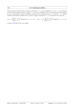 66 2.10. Continuação analítica
Sabe-se que esta série de Taylor converge na região R1 : |z| < 1 para a funçãof(z) = 1/ (1 − z), cujo domínio
é todo o plano complexo exceto o ponto z = 1. Como o domínio de f(z) se intersecciona com o domínio
de f1(z), esta última é a única continuação analítica de f1(z) possível para |z| ⩾ 1 (exceto z = 1). Outras
possíveis continuações analíticas de f(z) para a região à esquerda de z = 1 (ao longo do eixo real) são:
f2(z) =
1
2
∞∑
n=0
(
z + 1
2
)n
(Região R2 : |z + 1| < 2) , f3(z) =
1
1 + i
∞∑
n=0
(
z + i
1 + i
)n
(Região R3 : |z + i| < 2) .
A ﬁgura 2.29 ilustra estas três regiões.
Autor: Rudi Gaelzer – IFM/UFPel Início: Abril de 2010 Impresso: 16 de janeiro de 2014
 