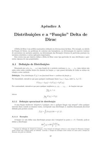 Apêndice A
Distribuições e a “Função” Delta de
Dirac
A Delta de Dirac é um artifício matemático utilizado em diversas áreas da física. Por exemplo, no cálculo
da Função de Green, em problemas de contorno não homogêneos, na determinação do espectro contínuo
de autovalores em mecânica quântica, na determinação das ﬂutuações térmicas de partículas puntuais em
mecânica estatística e outras aplicações importantes.
Este roteiro tem por objetivo deﬁnir a Delta de Dirac como tipo particular de uma distribuição e apre-
sentar algumas de suas propriedades.
A.1 Deﬁnição de Distribuições
Denotando por φ(x1, x2, . . . , xn) uma função de n variáveis contínuas x1, x2, . . . , xn, cujos valores não
nulos estão todos contidos dentro do domínio da função φ e que possui derivadas de todas as ordens em
relação a estas variáveis.
Deﬁnição. Uma distribuição T [φ] é um funcional linear e contínuo da função φ.
Por linearidade, entende-se que para qualquer combinação linear λ1φ1 + λ2φ2, onde λ1, λ2 ∈ C :
T [λ1φ1 + λ2φ2] = λ1T [φ1] + λ2T [φ2] .
Por continuidade, entende-se que para qualquer seqüência φ1, φ2, . . . , φj, . . . de funções tais que
lim
j→∞
φj = φ,
tem-se
lim
j→∞
T [φj] = T [φ] .
A.1.1 Deﬁnição operacional de distribuição
A uma função localmente integrável f qualquer, isto é, qualquer função cuja integral1
sobre qualquer
intervalo ﬁnito contido no domínio exista, corresponde uma distribuição ˆf, também denominada funcional
deﬁnida pelo produto escalar
ˆf [φ] =
ˆ
f(x)φ(x)dx = ⟨φ∗
, f⟩ .
A.1.1.1 Exemplos
A função 1/x não deﬁne uma distribuição porque não é integrável no ponto x = 0. Contudo, pode-se
deﬁnir a distribuição
PP
1
x
[φ] ≡ PP
ˆ
φ(x)
x
dx,
1Integral na deﬁnição de Integral de Lebesgue. Uma integral de Lebesgue reduz-se a uma integral de Riemann (integral
usual) sempre que a última puder ser deﬁnida. Contudo, a integral de Lebesgue existe mesmo em casos onde a integral de
Riemann não pode ser deﬁnida.
67
 