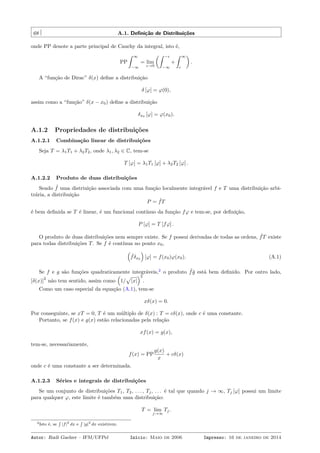 68 A.1. Deﬁnição de Distribuições
onde PP denote a parte principal de Cauchy da integral, isto é,
PP
ˆ ∞
−∞
= lim
ϵ→0
(ˆ −ϵ
−∞
+
ˆ ∞
ϵ
)
.
A “função de Dirac” δ(x) deﬁne a distribuição
δ [φ] = φ(0),
assim como a “função” δ(x − x0) deﬁne a distribuição
δx0 [φ] = φ(x0).
A.1.2 Propriedades de distribuições
A.1.2.1 Combinação linear de distribuições
Seja T = λ1T1 + λ2T2, onde λ1, λ2 ∈ C, tem-se
T [φ] = λ1T1 [φ] + λ2T2 [φ] .
A.1.2.2 Produto de duas distribuições
Sendo ˆf uma distriuição associada com uma função localmente integrável f e T uma distribuição arbi-
trária, a distribuição
P = ˆfT
é bem deﬁnida se T é linear, é um funcional contínuo da função fφ e tem-se, por deﬁnição,
P [φ] = T [fφ] .
O produto de duas distribuições nem sempre existe. Se f possui derivadas de todas as ordens, ˆfT existe
para todas distribuições T. Se f é contínua no ponto x0,
(
ˆfδx0
)
[φ] = f(x0)φ(x0). (A.1)
Se f e g são funções quadraticamente integráveis,2
o produto ˆfˆg está bem deﬁnido. Por outro lado,
[δ(x)]
2
não tem sentido, assim como
(
1/
√
|x|
)2
.
Como um caso especial da equação (A.1), tem-se
xδ(x) = 0.
Por conseguinte, se xT = 0, T é um múltiplo de δ(x) : T = cδ(x), onde c é uma constante.
Portanto, se f(x) e g(x) estão relacionadas pela relação
xf(x) = g(x),
tem-se, necessariamente,
f(x) = PP
g(x)
x
+ cδ(x)
onde c é uma constante a ser determinada.
A.1.2.3 Séries e integrais de distribuições
Se um conjunto de distribuições T1, T2, . . . , Tj, . . . é tal que quando j → ∞, Tj [φ] possui um limite
para qualquer φ, este limite é também uma distribuição:
T = lim
j→∞
Tj.
2Isto é, se
´
|f|2
dx e
´
|g|2
dx existirem.
Autor: Rudi Gaelzer – IFM/UFPel Início: Maio de 2006 Impresso: 16 de janeiro de 2014
 
