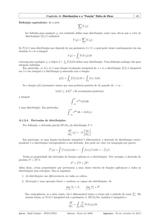 Capítulo A. Distribuições e a “Função” Delta de Dirac 69
Deﬁnição equivalente: Se a série ∑
i
Ti [φ]
for deﬁnida para qualquer φ, seu resultado deﬁne uma distribuição; neste caso, diz-se que a série de
distribuições {Ti} é realizável:
T [φ] =
∑
i
Ti [φ] .
Se T(λ) é uma distribuição que depende de um parâmetro λ ∈ C, o qual pode variar continuamente em um
domínio Λ e se a integral
I [φ] =
ˆ
Λ
T(λ) [φ] dλ
converge para qualquer φ, o objeto I =
´
Λ
T(λ)dλ deﬁne uma distribuição. Uma deﬁnição análoga vale para
integrais múltiplas.
Em particular, se f(x, λ) é uma função localmente integrável de x e λ, a distribuição ˆf(λ) é integrável
em λ e sua integral é a distribuição ˆg associada com a função:
ˆg [1] =
ˆ
Λ
ˆf(λ) [1] dλ =
ˆ
Λ
f(x, λ)dλ.
Se a função a(k) permanece menor que uma potência positiva de |k| quando |k| → ∞ :
|a(k)| ≤ A |k|
α
(Ae αconstantes positivas),
a integral ˆ ∞
−∞
eikx
a(k)dk
é uma distribuição. Em particular, ˆ ∞
−∞
eikx
dk = 2πδ(x).
A.1.2.4 Derivadas de distribuições
Por deﬁnição, a derivada parcial ∂T/∂xi da distribuição T é:
∂T
∂xi
[φ] = −T
[
∂φ
∂xi
]
.
Em particular, se uma função localmente integrável é diferenciável, a derivada da distribuição corres-
pondente é a distribuição correspondente a sua derivada. Isto pode ser visto via integração por partes:
ˆf′
[φ] =
ˆ
f′
(x)φ(x)dx = −
ˆ
f(x)φ′
(x)dx = − ˆf [φ′
] .
Todas as propriedade das derivadas de funções aplicam-se a distribuições. Por exemplo, a derivada do
produto P = ˆfT é:
P′
= ˆf′
T + ˆfT′
.
Além disso, certas propriedades que pertencem a uma classe restrita de funções aplicam-se a todas as
distribuições sem restrições. São as seguintes:
1. As distribuições são diferenciáveis em todas as ordens.
2. Derivação é uma operação linear e contínua no espaço das distribuições. Se
lim
j→∞
Tj = T, lim
j→∞
T′
j = T′
.
Em conseqüência, se a série existe, ela é diferenciável termo a termo sob o símbolo de soma
∑
. Da
mesma forma, se T(λ) é integrável sob o parâmetro λ, ∂T(λ)/∂xi também é integrável e
∂I
∂xi
=
ˆ
Λ
∂
∂xi
T(λ) [φ] dλ.
Autor: Rudi Gaelzer – IFM/UFPel Início: Maio de 2006 Impresso: 16 de janeiro de 2014
 