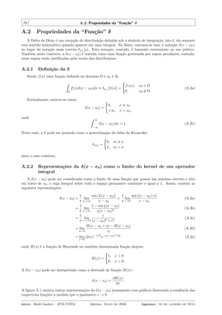 70 A.2. Propriedades da “Função” δ
A.2 Propriedades da “Função” δ
A Delta de Dirac é um exemplo de distribuição deﬁnida sob o símbolo de integração, isto é, ela somente
tem sentido matemático quando aparece em uma integral. Na física, costuma-se usar a notação δ(x − x0),
no lugar da notação mais correta δx0 [φ]. Esta notação, contudo, é bastante conveniente no uso prático.
Também neste contexto, a δ(x − x0) é tratada como uma função governada por regras peculiares; contudo,
estas regras estão justiﬁcadas pela teoria das distribuições.
A.2.1 Deﬁnição da δ
Sendo f(x) uma função deﬁnida no domínio Ω e x0 ∈ R,
ˆ
Ω
f(x)δ(x − x0)dx ≡ δx0 [f(x)] =
{
f(x0), x0 ∈ Ω
0, x0 ̸∈ Ω.
(A.2a)
Formalmente, escreve-se então
δ(x − x0) =
{
0, x ̸= x0
+∞, x = x0,
onde ˆ ∞
−∞
δ(x − x0) dx = 1. (A.2b)
Neste caso, a δ pode ser pensada como a generalização da delta de Kronecker
δnm =
{
0, m ̸= n
1, m = n
para o caso contínuo.
A.2.2 Representações da δ(x − x0) como o limite do kernel de um operador
integral
A δ(x − x0) pode ser considerada como o limite de uma função que possui um máximo estreito e alto
em torno de x0, e cuja integral sobre todo o espaço permanece constante e igual a 1. Assim, existem as
seguintes representações:
δ(x − x0) =
1
π
lim
L→∞
sen [L(x − x0)]
x − x0
=
1
π
lim
ϵ→0
sen [(x − x0) /ϵ]
x − x0
(A.3a)
=
1
π
lim
χ→∞
1 − cos χ(x − x0)
χ(x − x0)2
(A.3b)
=
1
π
lim
ϵ→+0
ϵ
(x − x0)2 + ϵ2
(A.3c)
= lim
η→0
H(x − x0 + η) − H(x − x0)
η
(A.3d)
= lim
ϵ→0
(2πϵ)
−1/2
e−(x−x0)2
/2ϵ
(A.3e)
onde H(x) é a função de Heaviside ou também denominada função degrau:
H(x) =
{
1, x > 0
0, x < 0.
A δ(x − x0) pode ser interpretada como a derivada da função H(x) :
δ(x − x0) =
dH(x)
dx
.
A ﬁgura A.1 mostra outras representações da δ(x − x0) juntamente com gráﬁcos ilustrando a tendência das
respectivas funções à medida que o parâmetro ϵ → 0.
Autor: Rudi Gaelzer – IFM/UFPel Início: Maio de 2006 Impresso: 16 de janeiro de 2014
 