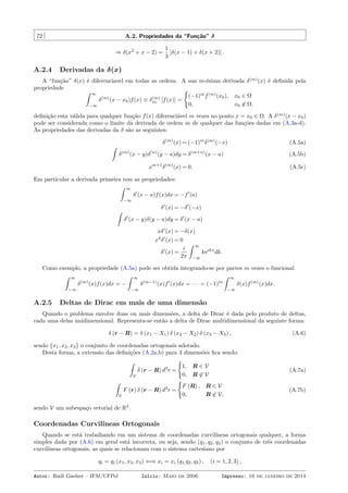 72 A.2. Propriedades da “Função” δ
⇒ δ(x2
+ x − 2) =
1
3
[δ(x − 1) + δ(x + 2)] .
A.2.4 Derivadas da δ(x)
A “função” δ(x) é diferenciavel em todas as ordens. A sua m-ésima derivada δ(m)
(x) é deﬁnida pela
propriedade
ˆ ∞
−∞
δ(m)
(x − x0)f(x) ≡ δ(m)
x0
[f(x)] =
{
(−1)m
f(m)
(x0), x0 ∈ Ω
0, x0 ̸∈ Ω.
deﬁnição esta válida para qualquer função f(x) diferenciável m vezes no ponto x = x0 ∈ Ω. A δ(m)
(x − x0)
pode ser considerada como o limite da derivada de ordem m de qualquer das funções dadas em (A.3a-d).
As propriedades das derivadas da δ são as seguintes:
δ(m)
(x) = (−1)m
δ(m)
(−x) (A.5a)
ˆ
δ(m)
(x − y)δ(n)
(y − a)dy = δ(m+n)
(x − a) (A.5b)
xm+1
δ(m)
(x) = 0. (A.5c)
Em particular a derivada primeira tem as propriedades:
ˆ ∞
−∞
δ′
(x − a)f(x)dx = −f′
(a)
δ′
(x) = −δ′
(−x)
ˆ
δ′
(x − y)δ(y − a)dy = δ′
(x − a)
xδ′
(x) = −δ(x)
x2
δ′
(x) = 0
δ′
(x) =
i
2π
ˆ ∞
−∞
keikx
dk.
Como exemplo, a propriedade (A.5a) pode ser obtida integrando-se por partes m vezes o funcional
ˆ ∞
−∞
δ(m)
(x)f(x)dx = −
ˆ ∞
−∞
δ(m−1)
(x)f′
(x)dx = · · · = (−1)m
ˆ ∞
−∞
δ(x)f(m)
(x)dx.
A.2.5 Deltas de Dirac em mais de uma dimensão
Quando o problema envolve duas ou mais dimensões, a delta de Dirac é dada pelo produto de deltas,
cada uma delas unidimensional. Representa-se então a delta de Dirac multidimensional da seguinte forma:
δ (r − R) = δ (x1 − X1) δ (x2 − X2) δ (x3 − X3) , (A.6)
sendo {x1, x2, x3} o conjunto de coordenadas ortogonais adotado.
Desta forma, a extensão das deﬁnições (A.2a,b) para 3 dimensões ﬁca sendo:
ˆ
V
δ (r − R) d3
r =
{
1, R ∈ V
0, R ̸∈ V
(A.7a)
ˆ
V
F (r) δ (r − R) d3
r =
{
F (R) , R ∈ V
0, R ̸∈ V,
(A.7b)
sendo V um subespaço vetorial de R3
.
Coordenadas Curvilíneas Ortogonais
Quando se está trabalhando em um sistema de coordenadas curvilíneas ortogonais qualquer, a forma
simples dada por (A.6) em geral está incorreta, ou seja, sendo (q1, q2, q3) o conjunto de três coordenadas
curvilíneas ortogonais, as quais se relacionam com o sistema cartesiano por
qi = qi (x1, x2, x3) ⇐⇒ xi = xi (q1,q2, q3) , (i = 1, 2, 3) ,
Autor: Rudi Gaelzer – IFM/UFPel Início: Maio de 2006 Impresso: 16 de janeiro de 2014
 