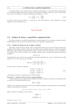 8 1.3. Linhas de força e superfícies equipotenciais
A expressão para ˆe1, por exemplo, pode ser obtida considerando-se o vetor deslocamento inﬁnitesimal
(1.8) ao longo da direção onde tanto q2 quanto q3 permanecem constantes e somente q1 varia. Nesta direção,
dq2 = dq3 = 0 e resulta dr = h1dq1ˆe1. Portanto, para qualquer i = 1, 2, 3,
ˆei =
1
hi
∂r
∂qi
⇐⇒ hi =
∂r
∂qi
, (1.10)
de onde se observa que, em geral, ˆei = ˆei (q1, q2, q3). Em outras palavras, o vetor unitário ˆei é sempre
tangente à curva coordenada de qi.
...
[Em Construção]
...
1.3 Linhas de força e superfícies equipotenciais
Em muitas situações, uma melhor compreensão do comportamento de certos campos vetoriais é possibi-
liitada fazendo-se uso do conceito de linhas de força ou de superfíices equipotenciais.
1.3.1 Linhas de força de um campo vetorial
Seja então o campo vetorial no R3
A = A (r). Suas linhas de força são as curvas no R3
cujas tanjentes são
paralelas a A em todos os pontos. Para traçar estas linhas, faz-se necessário obter um conjunto de equações
diferenciais cujas soluções corresponderão às mesmas. Sendo então dℓ o elemento de arco na direção e
no sentido de A em todos os pontos, uma condição suﬁciente para a obtenção das equações diferenciais
desejadas é
dℓ × A = 0.
Considerando-se agora o sistema de coordenadas curvilíneas ortogonais {q1, q2, q3}, o elemento de arco dℓ é
dado por (1.8) e A = A (q1, q2, q3). Portanto,
dℓ × A =
ˆe1 ˆe2 ˆe3
h1dq1 h2dq2 h3dq3
A1 A2 A3
= 0,
de onde resulta o sistema de equações
h1A2dq1 − h2A1dq2 = 0
h3A1dq3 − h1A3dq1 = 0
h2A3dq2 − h3A2dq3 = 0,
(1.11)
cuja solução irá fornecer a expressão para as linhas de força.
Exemplo 1.1. Linhas de força de uma carga puntiforme.
O campo elétrico de uma carga elétrica puntiforme situada na origem do sistema de coordenadas pode
ser escrita em coordenadas esféricas como
E (r) = K
q
r2
ˆer,
onde K é uma constante que depende do sistema de unidades empregado. As expressões para as coordenadas
esféricas e seus fatores de escala são
q1 = r, q2 = θ, q3 = φ, h1 = 1, h2 = r, h3 = r sen θ.
Então o sistema de equações (1.11) se reduz a
−K
q
r
dθ = 0
sen θK
q
r
dφ = 0,
ou seja, θ = cte e φ = cte.
Autor: Rudi Gaelzer – IFM/UFPel Impresso: 16 de janeiro de 2014
 