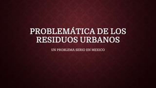 PROBLEMÁTICA DE LOS
RESIDUOS URBANOS
UN PROBLEMA SERIO EN MEXICO
 