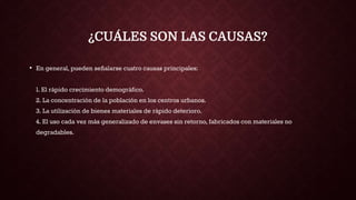 ¿CUÁLES SON LAS CAUSAS?
• En general, pueden señalarse cuatro causas principales:
1. El rápido crecimiento demográfico.
2. La concentración de la población en los centros urbanos.
3. La utilización de bienes materiales de rápido deterioro.
4. El uso cada vez más generalizado de envases sin retorno, fabricados con materiales no
degradables.
 