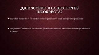 ¿QUÉ SUCEDE SI LA GESTION ES
INCORRECTA?
• La gestión incorrecta de los residuos urbanos genera entre otros, los siguientes problemas:
• - La presencia de residuos abandonados produce una sensación de suciedad a la vez que deterioran
el paisaje.
 