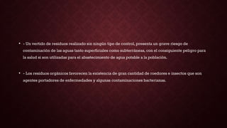 • - Un vertido de residuos realizado sin ningún tipo de control, presenta un grave riesgo de
contaminación de las aguas tanto superficiales como subterráneas, con el consiguiente peligro para
la salud si son utilizadas para el abastecimiento de agua potable a la población.
• - Los residuos orgánicos favorecen la existencia de gran cantidad de roedores e insectos que son
agentes portadores de enfermedades y algunas contaminaciones bacterianas.
 