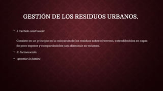 GESTIÓN DE LOS RESIDUOS URBANOS.
• 1. Vertido controlado:
Consiste en un principio en la colocación de los residuos sobre el terreno, extendiéndolos en capas
de poco espesor y compactándolos para disminuir su volumen.
• 2. Incineración:
• quemar la basura
 