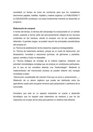necesitará un tiempo de toma de conciencia para que los ciudadanos
discriminen papeles, botellas, hojalata y materia orgánica. La PUBLICIDAD Y
LA EDUCACION constituyen una tarea fundamental mientras se desarrolla un
programa.
Elaboración de compost
A través del tiempo, la técnica del compostaje ha evolucionado en un sentido
amplio, pasando a formar parte del aprovechamiento integral de los recursos
contenidos en los residuos, siendo el compost uno de los subproductos
obtenidos. A grandes rasgos, se pueden resumir las principales características
del compost en:
a)- Técnica de estabilización de los desechos orgánicos biodegradables.
b)- Técnica de tratamiento sanitario, porque es un modo de destrucción, por
temperatura, humedad y reacciones químicas, de gérmenes y parásitos,
granos, semillas y frutos no deseables.
c)- Técnica biológica de reciclaje de la materia orgánica, mediante una
actividad microbiológica compleja que se produce en condiciones particulares,
por lo que se los considera además una "biotecnología". Mediante la
implementación del mencionado proceso se pueden obtener dos ventajas
inmediatas a saber:
Disminución considerable del volumen final que se envía a enterramiento. ¸ -
Obtención de un abono orgánico que puede ser distribuido entre los
agricultores usado para recuperar terrenos para parquización o jardinería de la
comunidad.
Considero que este en un aspecto importante en cuanto a desarrollo
tecnológico que ha logrado pata tratamiento de residuos y que ha ido
mejorando con el paso de los años para generar un sistema más eficiente.
 