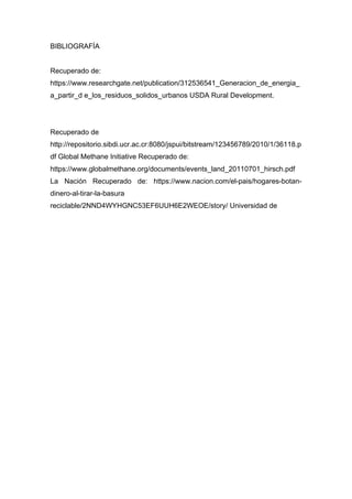 BIBLIOGRAFÍA
Recuperado de:
https://www.researchgate.net/publication/312536541_Generacion_de_energia_
a_partir_d e_los_residuos_solidos_urbanos USDA Rural Development.
Recuperado de
http://repositorio.sibdi.ucr.ac.cr:8080/jspui/bitstream/123456789/2010/1/36118.p
df Global Methane Initiative Recuperado de:
https://www.globalmethane.org/documents/events_land_20110701_hirsch.pdf
La Nación Recuperado de: https://www.nacion.com/el-pais/hogares-botan-
dinero-al-tirar-la-basura
reciclable/2NND4WYHGNC53EF6UUH6E2WEOE/story/ Universidad de
 