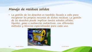 Manejo de residuos solidos
• La gestión de los desechos es también llevada a cabo para
recuperar los propios recursos de dichos residuos. La gestión
de los desechos puede implicar tantos estados sólidos,
líquidos, gases o sustancias radiactivas, con diferentes
métodos y técnicas especializadas para cada uno.
Camila Molano10 11/05/2019
 