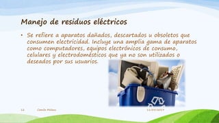 Manejo de residuos eléctricos
• Se refiere a aparatos dañados, descartados u obsoletos que
consumen electricidad. Incluye una amplia gama de aparatos
como computadores, equipos electrónicos de consumo,
celulares y electrodomésticos que ya no son utilizados o
deseados por sus usuarios.
Camila Molano12 11/05/2019
 