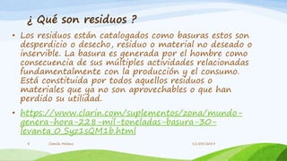 ¿ Qué son residuos ?
• Los residuos están catalogados como basuras estos son
desperdicio o desecho, residuo o material no deseado o
inservible. La basura es generada por el hombre como
consecuencia de sus múltiples actividades relacionadas
fundamentalmente con la producción y el consumo.
Está constituida por todos aquellos residuos o
materiales que ya no son aprovechables o que han
perdido su utilidad.
• https://www.clarin.com/suplementos/zona/mundo-
genera-hora-228-mil-toneladas-basura-30-
levanta_0_Syz1sQM1b.html
Camila Molano3 11/05/2019
 