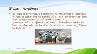 Basura Inorgánica
• Es todo lo contrario. Se compone de materiales o sustancias
inertes, es decir, que no tienen vida y que, en todo caso, han
sido transformadas por el hombre para su uso y
aprovechamiento. Ejemplos de basura inorgánica serían las
latas de aluminio, las botellas de vidrio, las bolsas de plástico,
las baterías, etc.
Camila Molano8 11/05/2019
 
