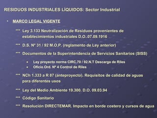 RESIDUOS INDUSTRIALES LÍQUIDOS: Sector Industrial ***  Ley 3.133 Neutralización de Residuos provenientes de  establecimientos industriales D.O..07.09.1916 MARCO LEGAL VIGENTE Ley proyecto norma CIRC.70 / 92.N.T Descarga de Riles Oficio Ord. Nº 4 Control de Riles ***  D.S. Nº 31 / 92 M.O.P. (reglamento de Ley anterior) ***  Documentos de la Superintendencia de Servicios Sanitarios (SISS) ***  NCh 1.333 a R 87 (anteproyecto). Requisitos de calidad de aguas  para diferentes usos ***  Ley del Medio Ambiente 19.300. D.O. 09.03.94 ***  Código Sanitario ***  Resolución DIRECTEMAR. Impacto en borde costero y cursos de agua 