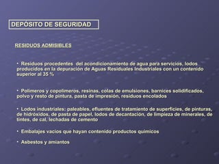 DEPÓSITO DE SEGURIDAD RESIDUOS ADMISIBLES Residuos procedentes  del acondicionamiento de agua para servicios, lodos producidos en la depuración de Aguas Residuales Industriales con un contenido superior al 35 % Polímeros y copolímeros, resinas, colas de emulsiones, barnices solidificados, polvo y resto de pintura, pasta de impresión, residuos encolados Lodos industriales: paleables, efluentes de tratamiento de superficies, de pinturas, de hidróxidos, de pasta de papel, lodos de decantación, de limpieza de minerales, de tintes, de cal, lechadas de cemento Embalajes vacíos que hayan contenido productos químicos Asbestos y amiantos 