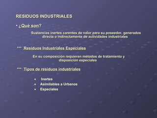 RESIDUOS INDUSTRIALES ***  Residuos Industriales Especiales Sustancias inertes carentes de valor para su poseedor, generados directa o indirectamente de actividades industriales Inertes Asimilables a Urbanos Especiales ¿ Qué son ? En su composición requieren métodos de tratamiento y disposición especiales ***  Tipos de residuos industriales 