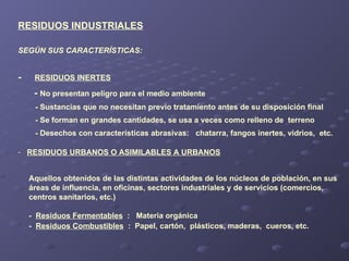 -  RESIDUOS INERTES -  No presentan peligro para el medio ambiente - Sustancias que no necesitan previo tratamiento antes de su disposición final - Se forman en grandes cantidades, se usa a veces como relleno de  terreno  - Desechos con características abrasivas:  chatarra, fangos inertes, vidrios,  etc. SEGÚN SUS CARACTERÍSTICAS: RESIDUOS INDUSTRIALES RESIDUOS URBANOS O ASIMILABLES A URBANOS Aquellos obtenidos de las distintas actividades de los núcleos de población, en sus  áreas de influencia, en oficinas, sectores industriales y de servicios (comercios,  centros sanitarios, etc.) -  Residuos Fermentables   :  Materia orgánica -  Residuos Combustibles   :  Papel, cartón,  plásticos, maderas,  cueros, etc.  