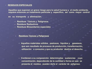 RESIDUOS ESPECIALES Aquellos que suponen un grave riesgo para la salud humana y  el medio ambiente,  requiere entonces un tratamiento particular y  específico,  así  como  mayor  control  en  su  transporte  y  eliminación. -  Residuos  Tóxicos y  Peligrosos -  Residuos Radiactivos -  Residuos Biosanitarios especiales -  Residuos Tóxicos y Peligrosos -  Aquellos materiales sólidos,  pastosos,  líquidos y  gaseosos,  que son resultado de procesos de producción, transformación, utilización  o consumo y que su productor  destina al desecho. -  Contienen e su composición  determinadas  sustancias  cuya  concentración, dependiendo de la cantidad o forma en que  se  presenta el  residuo,  pueden darle el  carácter de  peligroso.  