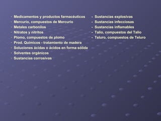Medicamentos y productos farmacéuticos -  Sustancias explosivas Mercurio, compuestos de Mercurio -  Sustancias infecciosas Metales carbonilos -  Sustancias inflamables Nitratos y nitritos -  Talio, compuestos del Talio Plomo, compuestos de plomo -  Teluro, compuestos de Teluro Prod. Químicos - tratamiento de madera   Soluciones ácidas o ácidos en forma sólida Solventes orgánicos Sustancias corrosivas 