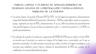 PUNTOS LIMPIOS Y PLANTAS DE APROVECHAMIENTO DE
RESIDUOS SÓLIDOS DE CONSTRUCCIÓN Y DEMOLICIÓN-RCD,
MUNICIPIO DE LA DORADA
• Los puntos limpios, de acuerdo al Decreto 0472 de 2017, son los lugares de separación y almacenamiento
temporal de Residuos Sólidos de Construcción y Demolición – RCD los cuales deben contar con recepción y
pesaje, separación por tipo de RCD y almacenamiento. A su vez, define las plantas de aprovechamiento
como aquellos lugares en los que se hará una separación y almacenamiento de acuerdo al tipo de RCD y su
posible aprovechamiento.
• Sin embargo, de acuerdo a la evaluación y seguimiento del PGIRS del 2015 que se realizó en el año 2019,
se encontró que el municipio no cuenta con ninguno de los lugares antes mencionados, por lo que es
pertinente recomendar a la administración municipal que evalúe y localice los lugares estratégicos en el
municipio para establecer puntos limpios y plantas de aprovechamiento de RCD que cumplan con lo
establecido en la normatividad ambiental vigente
 