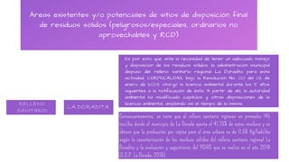 Áreas existentes y/o potenciales de sitios de disposición final
de residuos sólidos (peligrosos/especiales, ordinarios no
aprovechables y RCD)
RELLENO SANITARIO LA DORADITA
Es por esto que, ante la necesidad de tener un adecuado manejo
y disposición de los residuos sólidos, la administración municipal
dispuso del relleno sanitario regional La Doradita para esta
actividad. CORPOCALDAS, bajo la Resolución No. 001 del 02 de
enero de 2003, otorgó la licencia ambiental durante los 5 años
siguientes a la notificación de ésta. A partir de ahí, la autoridad
ambiental ha modificado capítulos y otras disposiciones de la
licencia ambiental, ampliando así el tiempo de la misma.
Consecuentemente, se tiene que al relleno sanitario ingresan en promedio 145
ton/día donde el municipio de La Dorada aporta el 41,73% de estos residuos y se
obtuvo que la producción per cápita para el área urbana es de 0,58 Kg/hab/día
según la caracterización de los residuos sólidos del relleno sanitario regional La
Doradita y la evaluación y seguimiento del PGIRS que se realizó en el año 2019
(E.S.P. La Dorada, 2019).
RELLENO
SANITARIO
LA DORADITA
 