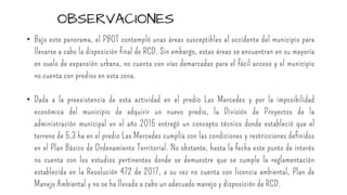 OBSERVACIONES
• Bajo este panorama, el PBOT contempló unas áreas susceptibles al occidente del municipio para
llevarse a cabo la disposición final de RCD. Sin embargo, estas áreas se encuentran en su mayoría
en suelo de expansión urbana, no cuenta con vías demarcadas para el fácil acceso y el municipio
no cuenta con predios en esta zona.
• Dada a la preexistencia de esta actividad en el predio Las Mercedes y por la imposibilidad
económica del municipio de adquirir un nuevo predio, la División de Proyectos de la
administración municipal en el año 2015 entregó un concepto técnico donde estableció que el
terreno de 5,3 ha en el predio Las Mercedes cumplía con las condiciones y restricciones definidos
en el Plan Básico de Ordenamiento Territorial. No obstante, hasta la fecha este punto de interés
no cuenta con los estudios pertinentes donde se demuestre que se cumple la reglamentación
establecida en la Resolución 472 de 2017, a su vez no cuenta con licencia ambiental, Plan de
Manejo Ambiental y no se ha llevado a cabo un adecuado manejo y disposición de RCD.
 