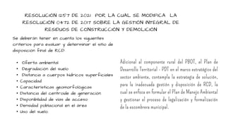 RESOLUCIÓN 1257 DE 2021 POR LA CUAL SE MODIFICA LA
RESOLUCIÓN 0472 DE 2017 SOBRE LA GESTIÓN INTEGRAL DE
RESIDUOS DE CONSTRUCCIÓN Y DEMOLICIÓN
Se deberán tener en cuenta los siguientes
criterios para evaluar y determinar el sitio de
disposición final de RCD:
• Oferta ambiental
• Degradación del suelo
• Distancia a cuerpos hídricos superficiales
• Capacidad
• Características geomorfológicas
• Distancia del centroide de generación
• Disponibilidad de vías de acceso
• Densidad poblacional en el área
• Uso del suelo.
Adicional al componente rural del PBOT, el Plan de
Desarrollo Territorial - PDT en el marco estratégico del
sector ambiente, contempla la estrategia de solución,
para la inadecuada gestión y disposición de RCD, la
cual se enfoca en formular el Plan de Manejo Ambiental
y gestionar el proceso de legalización y formalización
de la escombrera municipal.
 