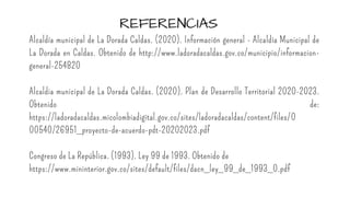 REFERENCIAS
Alcaldía municipal de La Dorada Caldas. (2020). Información general - Alcaldía Municipal de
La Dorada en Caldas. Obtenido de http://www.ladoradacaldas.gov.co/municipio/informacion-
general-254820
Alcaldia municipal de La Dorada Caldas. (2020). Plan de Desarrollo Territorial 2020-2023.
Obtenido de:
https://ladoradacaldas.micolombiadigital.gov.co/sites/ladoradacaldas/content/files/0
00540/26951_proyecto-de-acuerdo-pdt-20202023.pdf
Congreso de La República. (1993). Ley 99 de 1993. Obtenido de
https://www.mininterior.gov.co/sites/default/files/dacn_ley_99_de_1993_0.pdf
 