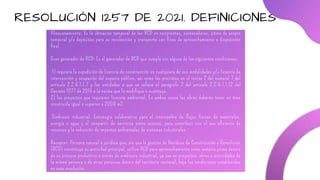 RESOLUCIÓN 1257 DE 2021. DEFINICIONES
Almacenamiento: Es la ubicación temporal de los RCD en recipientes, contenedores, sitios de acopio
temporal y/o depósitos para su recolección y transporte con fines de aprovechamiento o disposición
final.
Gran generador de RCD: Es el generador de RCD que cumple con alguna de las siguientes condiciones:
1) requiere la expedición de licencia de construcción en cualquiera de sus modalidades y/o licencia de
intervención y ocupación del espacio público, así como los previstos en el inciso 2 del numeral 7 del
artículo 2.2.6.1.1.7 y las entidades a que se refiere el parágrafo 2 del artículo 2.2.6.1.1.12 del
Decreto 1077 de 2015 o la norma que lo modifique o sustituya.
2) los proyectos que requieren licencia ambiental. En ambos casos las obras deberán tener un área
construida igual o superior a 2000 m2.
Simbiosis industrial: Estrategia colaborativa para el intercambio de flujos físicos de materiales,
energía o agua y el compartir de servicios entre actores, para contribuir con el uso eficiente de
recursos y la reducción de impactos ambientales de sistemas industriales.
Receptor: Persona natural o jurídica que, sin que la gestión de Residuos de Construcción y Demolición
(RCD) constituya su actividad principal, utiliza RCD para aprovechamiento como materia prima dentro
de su proceso productivo a través de simbiosis industrial, ya sea en proyectos, obras o actividades de
la misma persona o de otras personas dentro del territorio nacional, bajo las condiciones establecidas
en esta resolución.
 