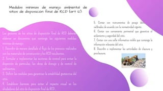 5. Contar con instrumentos de pesaje debidamente
calibrados de acuerdo con la normatividad vigente.
6. Contar con cerramiento perimetral que garantice el
aislamiento y seguridad del sitio.
7. Contar con una valla informativa visible que contenga la
información relevante del sitio.
8. Describir e implementar las actividades de clausura y
posclausura.
Medidas mínimas de manejo ambiental de
sitios de disposición final de RCD (art 12):
Los gestores de los sitios de disposición final de RCD deberán
elaborar un documento que contenga las siguientes medidas
mínimas de manejo:
1. Describir de manera detallada el flujo de los procesos realizados
con los materiales de construcción y los RCD resultantes.
2. Formular e implementar las acciones de control para evitar la
dispersión de partículas, las obras de drenaje y de control de
sedimentos.
3. Definir las medidas para garantizar la estabilidad geotécnica del
sitio.
4. Establecer barreras para evitar el impacto visual en los
alrededores del sitio de disposición final de RCD..
 