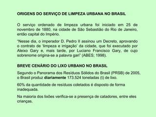 ORIGENS DO SERVIÇO DE LIMPEZA URBANA NO BRASIL O serviço ordenado de limpeza urbana foi iniciado em 25 de novembro de 1880, na cidade de São Sebastião do Rio de Janeiro, então capital do Império.  “ Nesse dia, o imperador D. Pedro II assinou um Decreto, aprovando o contrato de ‘limpeza e irrigação’ da cidade, que foi executado por Aleixo Gary e, mais tarde, por Luciano Francisco Gary, de cujo sobrenome origina-se a palavra gari” (ABES; 1998). BREVE CENÁRIO DO LIXO URBANO NO BRASIL Segundo o Panorama dos Resíduos Sólidos do Brasil (PRSB) de 2005, o Brasil produz  diariamente  173.524 toneladas (t) de lixo.  60% da quantidade de resíduos coletados é disposto de forma inadequada. Na maioria dos lixões verifica-se a presença de catadores, entre eles crianças.  