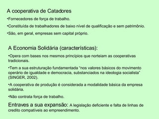 A cooperativa de Catadores  Fornecedores de força de trabalho.  Constituída de trabalhadores de baixo nível de qualificação e sem patrimônio. São, em geral, empresas sem capital próprio. A Economia Solidária (características): Opera com bases nos mesmos princípios que norteiam as cooperativas tradicionais. Tem a sua estruturação fundamentada “nos valores básicos do movimento operário de igualdade e democracia, substanciados na ideologia socialista” ( SINGER, 2002 ). A cooperativa de produção é considerada a modalidade básica da empresa solidária. Não contrata força de trabalho. Entraves a sua expansão:  A legislação deficiente e falta de linhas de credito compatíveis ao empreendimento. 