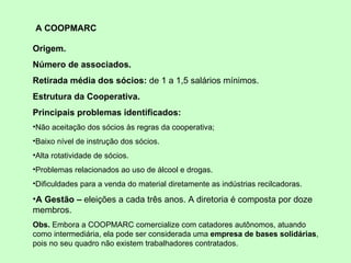 A COOPMARC  Origem. Número de associados. Retirada média dos sócios:  de 1 a 1,5 salários mínimos.  Estrutura da Cooperativa. Principais problemas identificados: Não aceitação dos sócios às regras da cooperativa; Baixo nível de instrução dos sócios. Alta rotatividade de sócios.   Problemas relacionados ao uso de álcool e drogas. Dificuldades para a venda do material diretamente as indústrias recilcadoras. A Gestão –  eleições a cada três anos. A diretoria é composta por doze membros. Obs.  Embora a COOPMARC comercialize com catadores autônomos, atuando como intermediária, ela pode ser considerada uma  empresa de bases solidárias , pois no seu quadro não existem trabalhadores contratados.  