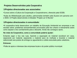 Projetos Desenvolvidos pela Cooperativa Projetos direcionados aos associados: Cursos sobre a Cultura da Cooperação e Cooperativismo, oferecido pela OCEB. Aulas de Alfabetização para adultos, patrocinadas também pela Suzano em parceria com o SESI. O Projeto desenvolvido é intitulado “Projeto Ler O Mundo”  Projetos direcionados à comunidade: A cooperativa tenta desenvolver um trabalho de Educação Ambiental em empresas e nas escolas sobre: problemas sócioambientais provocados pelo lixo urbano e treinamento sobre como separar o lixo corretamente para o descarte. Ainda não conseguiu apoio. Na visão da Cooperativa, como a comunidade poderia ajudar: Evitando jogar o lixo nas ruas, fazendo a separação do material reciclável em casa, separando por material, separando o material seco do molhado e levando o material selecionado aos postos de entrega ou aguardando a coleta executada pelos catadores. Entraves: Falta de apoio e interesse das empresas locais e do poder público municipal.  