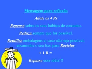 Mensagem para reflexão Adote os 4 Rs Repense   sobre os seus hábitos de consumo. Reduza  sempre que for possível. Reutilize   embalagens e, caso não seja possível, encaminhe o seu lixo para   Reciclar . + 1 R =  Repasse   essa idéia!!! 