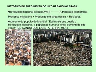 HISTÓRICO DO SURGIMENTO DO LIXO URBANO   NO BRASIL Revolução Industrial ( século XVIII)  A transição econômica. Processo migratório + Produção em larga escala = Resíduos. Aumento da população Mundial: “ Estima-se que desde a Revolução Industrial, a população humana tenha aumentado oito vezes” (CUIDANDO DO PLANETA TERRA, 1991).  