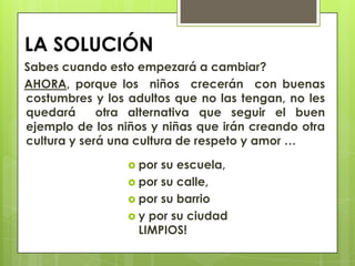 LA SOLUCIÓN
Sabes cuando esto empezará a cambiar?
AHORA, porque los niños crecerán con buenas
costumbres y los adultos que no las tengan, no les
quedará      otra alternativa que seguir el buen
ejemplo de los niños y niñas que irán creando otra
cultura y será una cultura de respeto y amor …

                  por su escuela,
                  por su calle,
                  por su barrio
                  y por su ciudad
                   LIMPIOS!
 