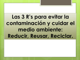 Las 3 R’s para evitar la
contaminación y cuidar el
    medio ambiente:
Reducir, Reusar, Reciclar.
 